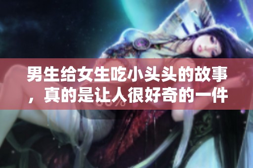 男生给女生吃小头头的故事，真的是让人很好奇的一件事