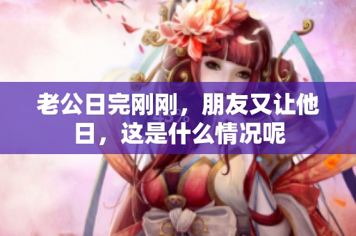 老公日完刚刚，朋友又让他日，这是什么情况呢