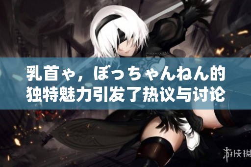 乳首ゃ，ぼっちゃんねん的独特魅力引发了热议与讨论
