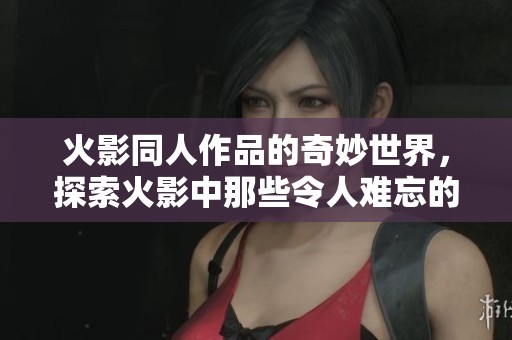 火影同人作品的奇妙世界，探索火影中那些令人难忘的角色与故事