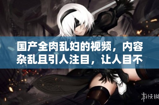 国产全肉乱妇的视频，内容杂乱且引人注目，让人目不暇接。