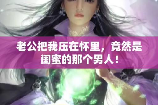 老公把我压在怀里，竟然是闺蜜的那个男人！