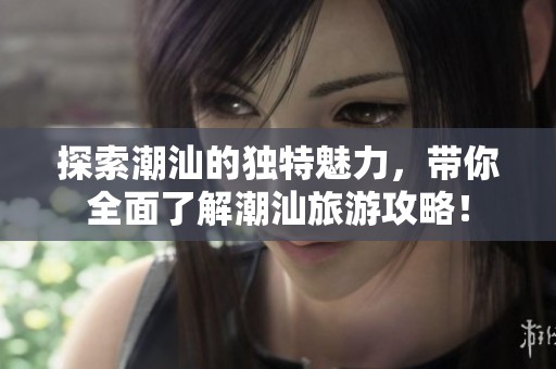 探索潮汕的独特魅力，带你全面了解潮汕旅游攻略！