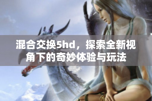 混合交换5hd，探索全新视角下的奇妙体验与玩法