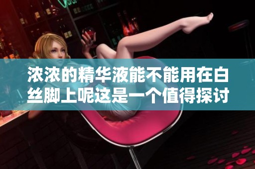 浓浓的精华液能不能用在白丝脚上呢这是一个值得探讨的问题