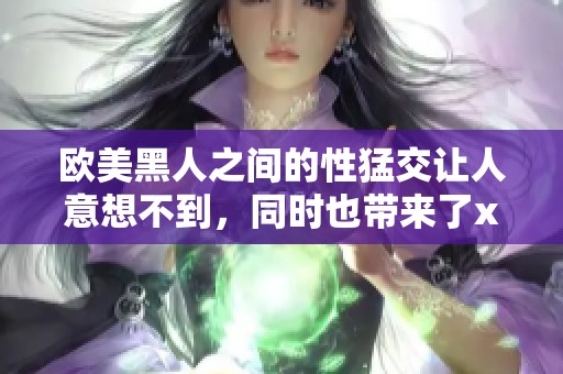 欧美黑人之间的性猛交让人意想不到，同时也带来了xxxⅹooo的刺激体验。
