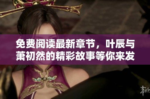 免费阅读最新章节，叶辰与萧初然的精彩故事等你来发现