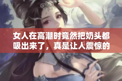 女人在高潮时竟然把奶头都吸出来了，真是让人震惊的体验
