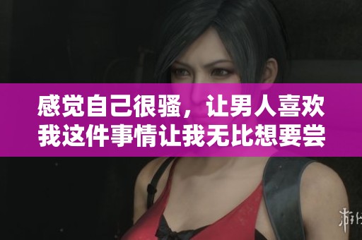 感觉自己很骚，让男人喜欢我这件事情让我无比想要尝试