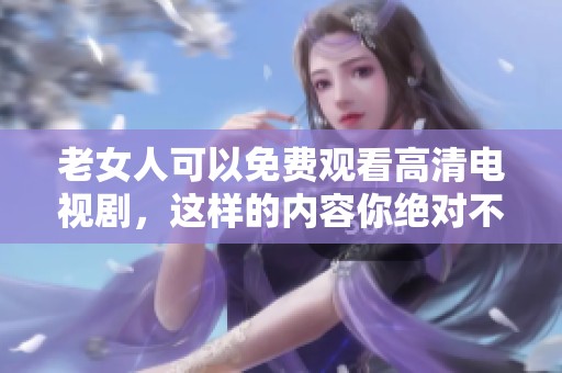 老女人可以免费观看高清电视剧，这样的内容你绝对不能错过！