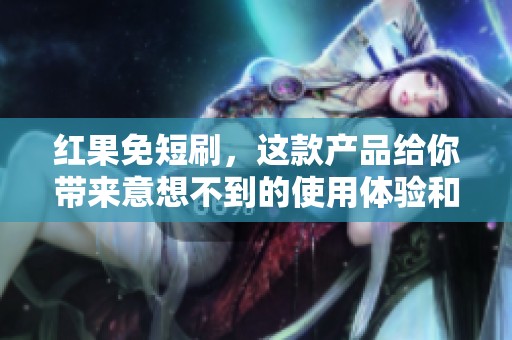 红果免短刷，这款产品给你带来意想不到的使用体验和价值！