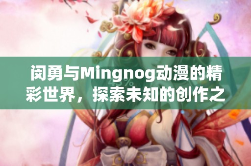闵勇与Mingnog动漫的精彩世界，探索未知的创作之旅和无限可能性