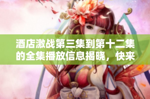 酒店激战第三集到第十二集的全集播放信息揭晓，快来观看精彩内容吧
