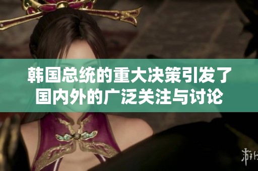 韩国总统的重大决策引发了国内外的广泛关注与讨论