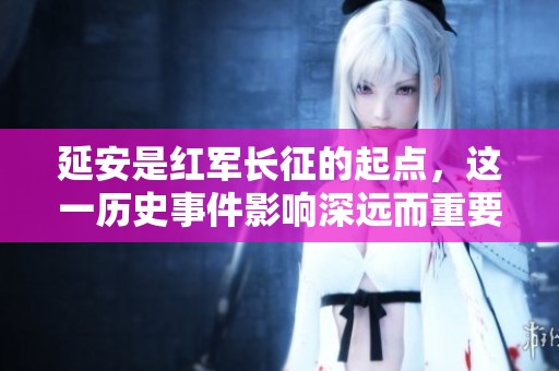 延安是红军长征的起点，这一历史事件影响深远而重要