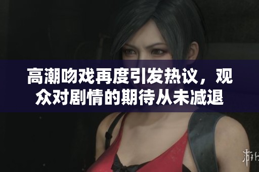 高潮吻戏再度引发热议，观众对剧情的期待从未减退