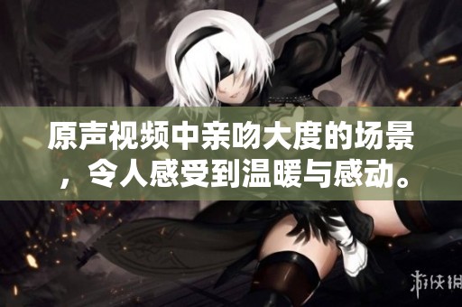 原声视频中亲吻大度的场景，令人感受到温暖与感动。