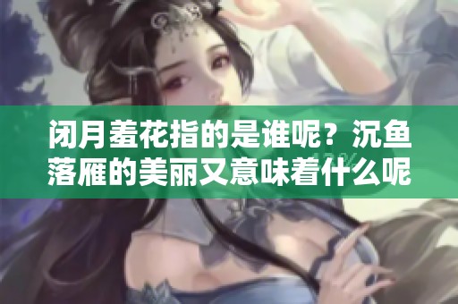 闭月羞花指的是谁呢？沉鱼落雁的美丽又意味着什么呢？