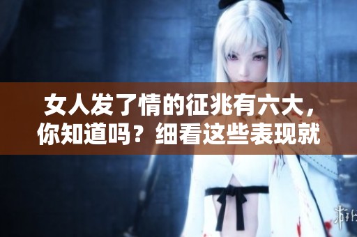 女人发了情的征兆有六大，你知道吗？细看这些表现就能识别。