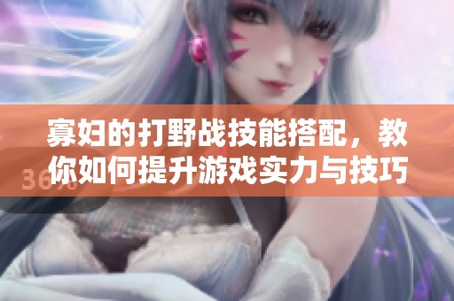 寡妇的打野战技能搭配，教你如何提升游戏实力与技巧