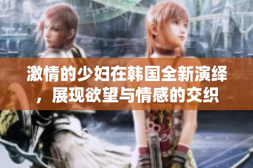 激情的少妇在韩国全新演绎，展现欲望与情感的交织