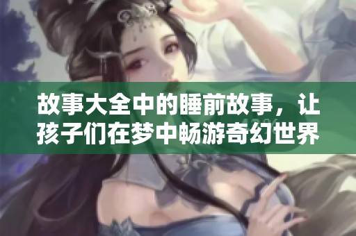 故事大全中的睡前故事，让孩子们在梦中畅游奇幻世界