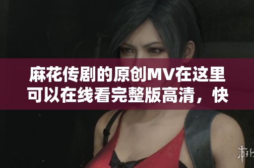 麻花传剧的原创MV在这里可以在线看完整版高清，快来体验吧！