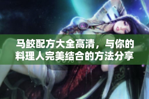 马鲛配方大全高清，与你的料理人完美结合的方法分享