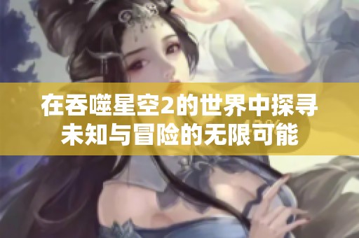 在吞噬星空2的世界中探寻未知与冒险的无限可能
