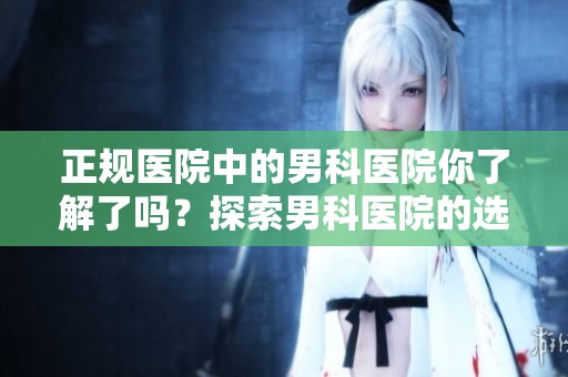 正规医院中的男科医院你了解了吗？探索男科医院的选择与相关信息。