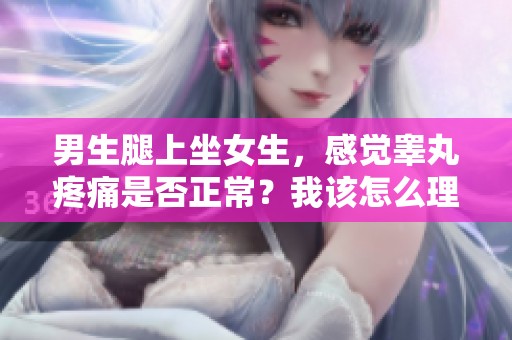 男生腿上坐女生，感觉睾丸疼痛是否正常？我该怎么理解这个问题呢