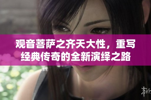 观音菩萨之齐天大性，重写经典传奇的全新演绎之路
