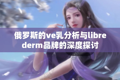 俄罗斯的ve乳分析与librederm品牌的深度探讨