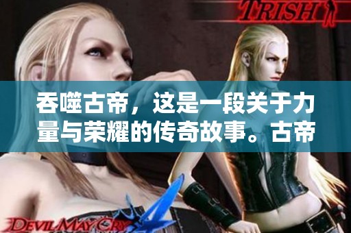 吞噬古帝，这是一段关于力量与荣耀的传奇故事。古帝的命运在吞噬之中改变。