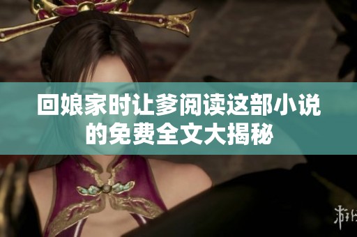 回娘家时让爹阅读这部小说的免费全文大揭秘