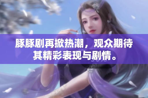 豚豚剧再掀热潮，观众期待其精彩表现与剧情。
