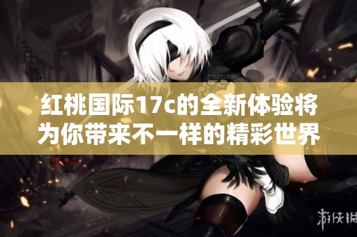 红桃国际17c的全新体验将为你带来不一样的精彩世界