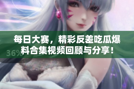 每日大赛，精彩反差吃瓜爆料合集视频回顾与分享！