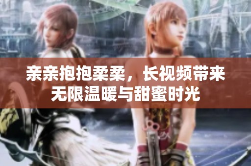 亲亲抱抱柔柔，长视频带来无限温暖与甜蜜时光