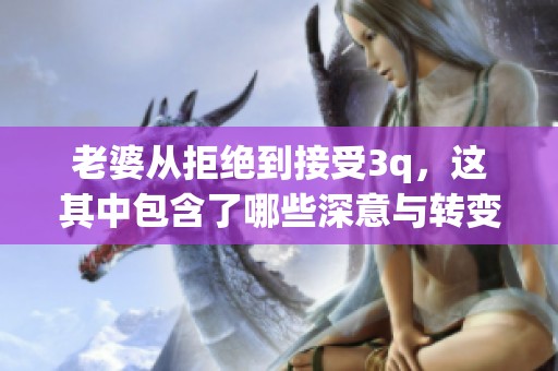 老婆从拒绝到接受3q，这其中包含了哪些深意与转变的历程呢