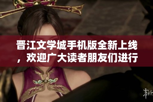 晋江文学城手机版全新上线，欢迎广大读者朋友们进行体验与阅读