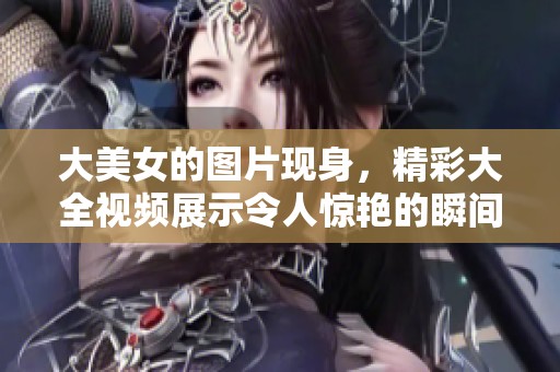 大美女的图片现身，精彩大全视频展示令人惊艳的瞬间