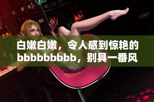 白嫩白嫩，令人感到惊艳的bbbbbbbbb，别具一番风味与魅力