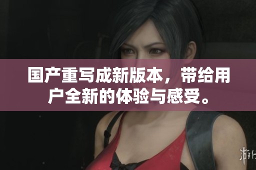 国产重写成新版本，带给用户全新的体验与感受。