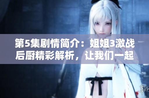 第5集剧情简介：姐姐3激战后厨精彩解析，让我们一起探索剧中细节与发展