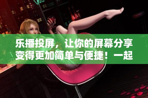 乐播投屏，让你的屏幕分享变得更加简单与便捷！一起体验超酷的投屏功能吧！