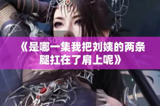 《是哪一集我把刘姨的两条腿扛在了肩上呢》
