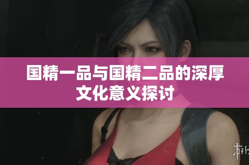 国精一品与国精二品的深厚文化意义探讨