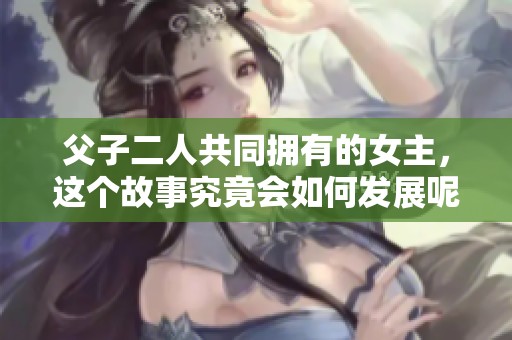 父子二人共同拥有的女主，这个故事究竟会如何发展呢