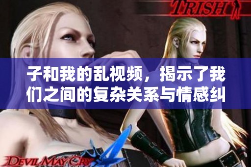 子和我的乱视频，揭示了我们之间的复杂关系与情感纠葛